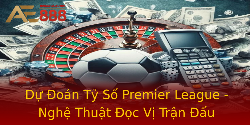 Dự Đoán Tỷ Số Premier League - Nghệ Thuật Đọc Vị Trận Đấu Dự Đoán Tỷ Số Premier League - Nghệ Thuật Đọc Vị Trận Đấu